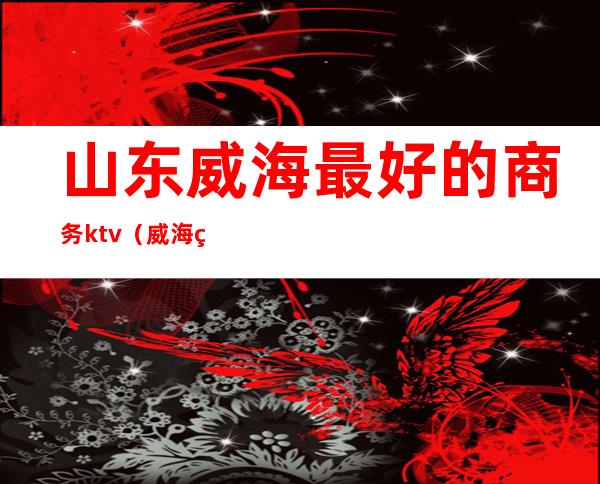山东威海最好的商务ktv(威海经区酒楼排行)
