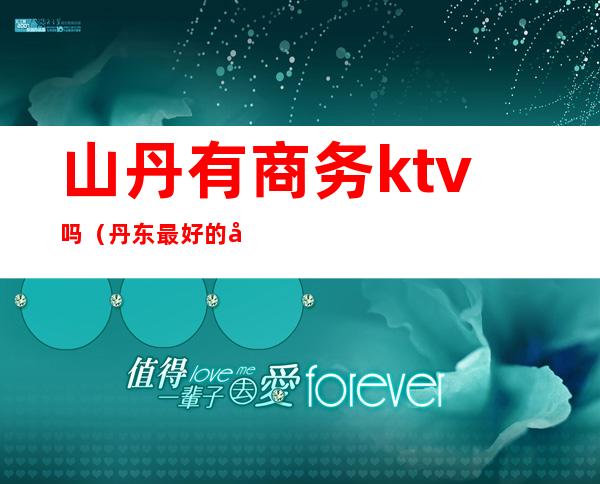 山丹有商务ktv吗(丹东最好的商务ktv排名)