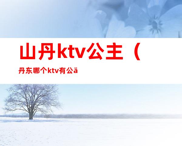 山丹ktv公主(丹东哪个ktv有公主吗)
