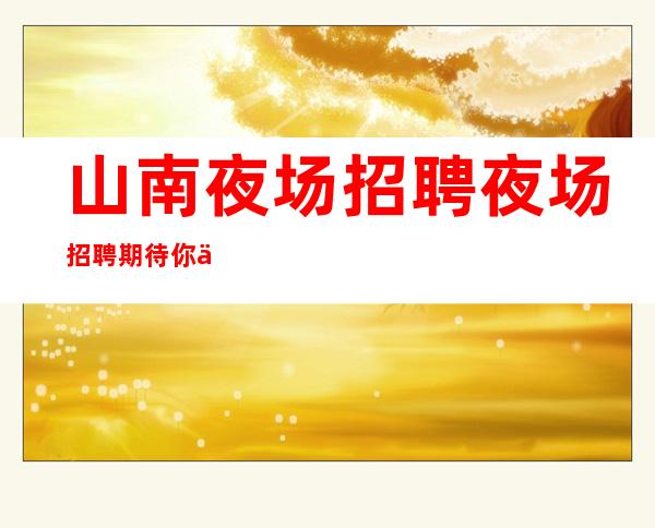 山南夜场招聘夜场招聘期待你们的加入