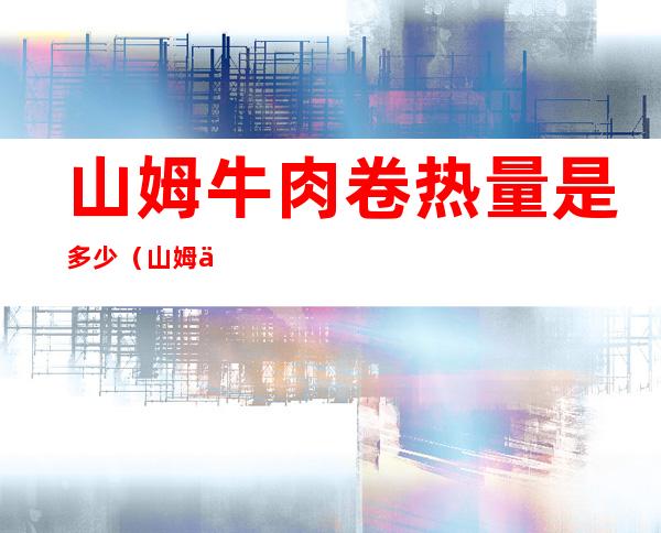 山姆牛肉卷热量是多少(山姆一个牛肉卷的热量)
