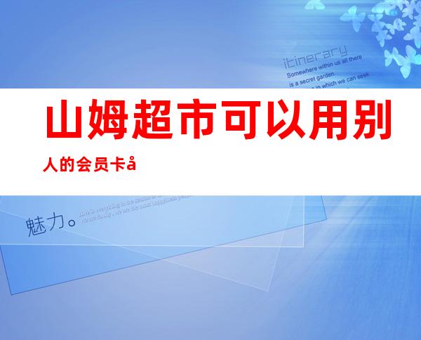 山姆超市可以用别人的会员卡吗(山姆会员超市会员卡可以借用吗)