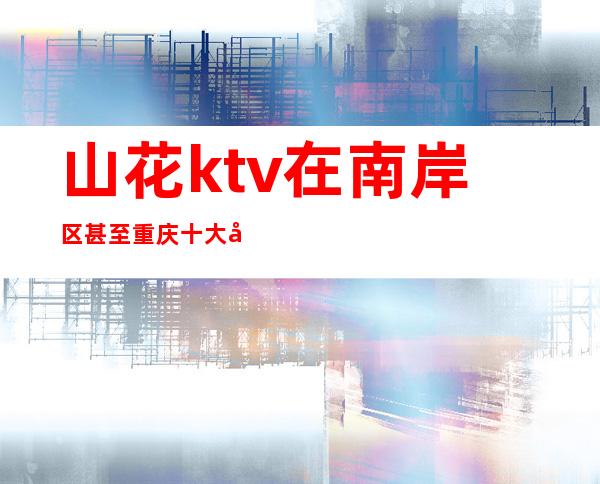 山花ktv在南岸区甚至重庆十大夜总会排行榜前三不过分