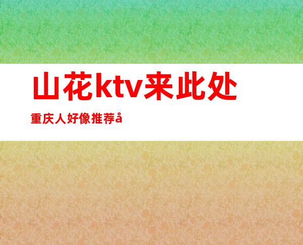 山花ktv来此处重庆人好像推荐去玩的高档夜总会之一
