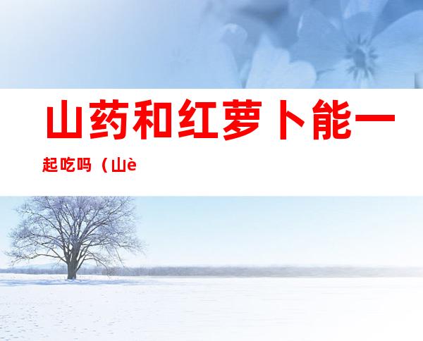 山药和红萝卜能一起吃吗（山药和红萝卜能一起吃吗）