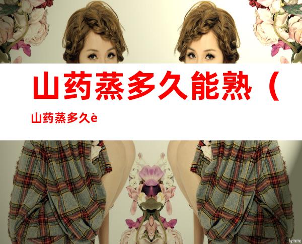 山药蒸多久能熟(山药蒸多久能熟又不容易烂)
