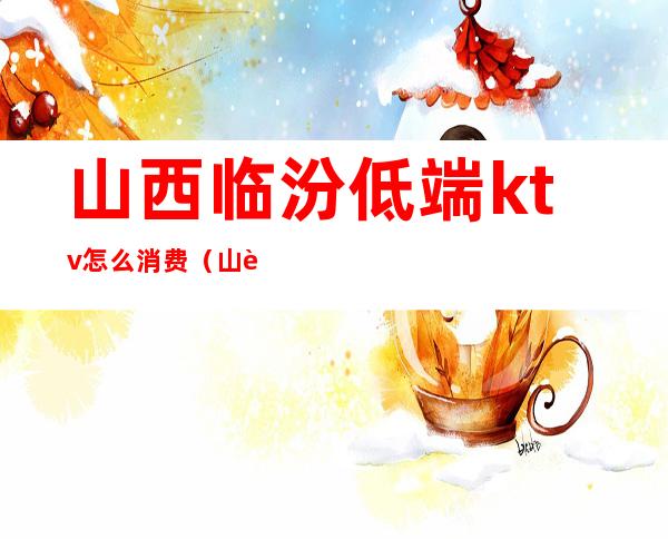 山西临汾低端ktv怎么消费(山西临汾低端ktv怎么消费的)
