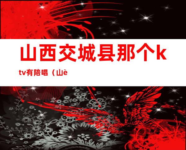 山西交城县那个ktv有陪唱（山西交城县那个KTV有陪唱女）
