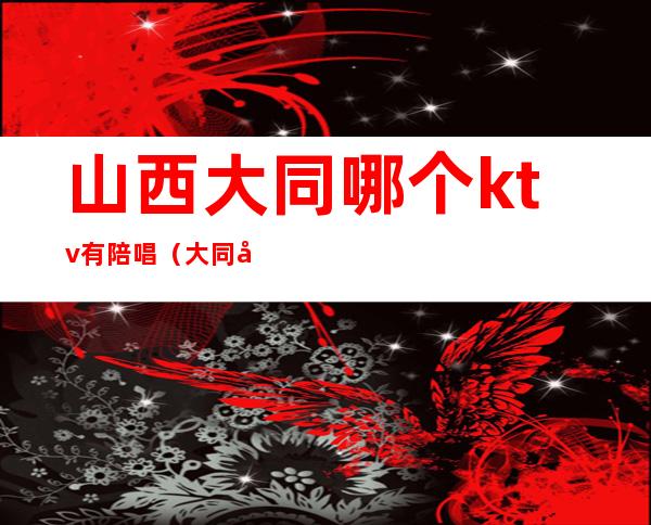 山西大同哪个ktv有陪唱(大同哪里有陪唱)