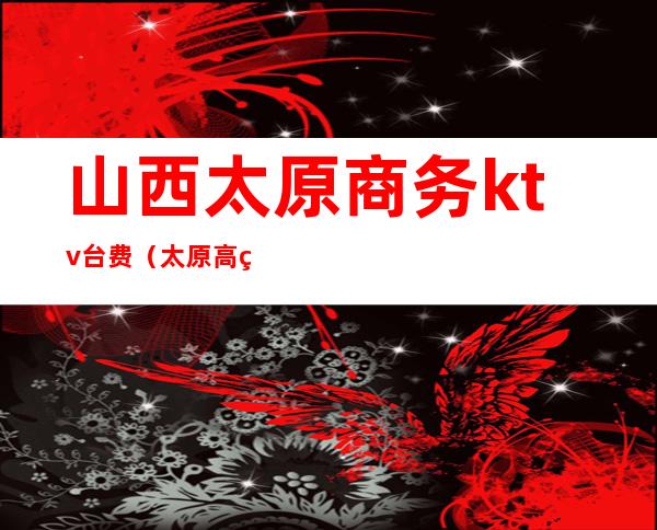 山西太原商务ktv台费(太原高端商务KTV预定)