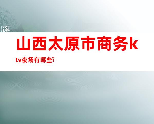 山西太原市商务ktv夜场有哪些(太原的夜场)