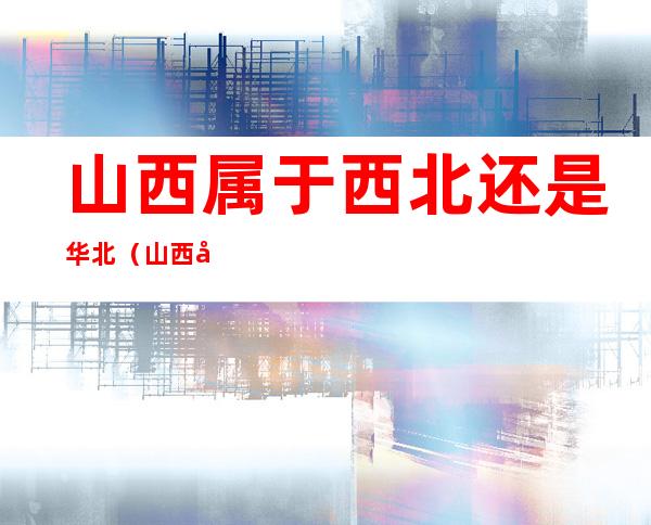山西属于西北还是华北（山西属于华西还是华北）
