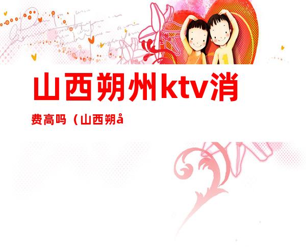 山西朔州ktv消费高吗(山西朔州ktv消费高吗多少钱)