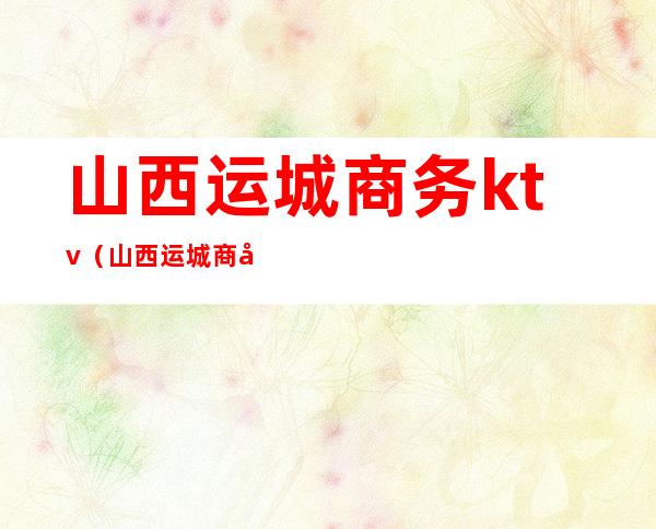 山西运城商务ktv(山西运城商务局地址)