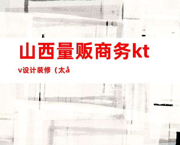 山西量贩商务ktv设计装修(太原哪家量贩ktv音质好)