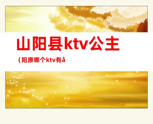 山阳县ktv公主(阳原哪个ktv有公主)