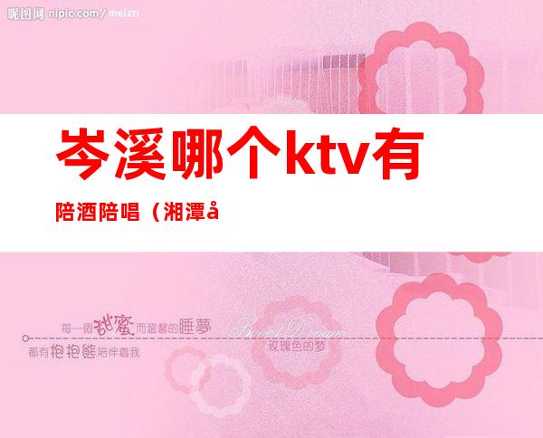 岑溪哪个ktv有陪酒陪唱(湘潭哪些ktv有陪唱)