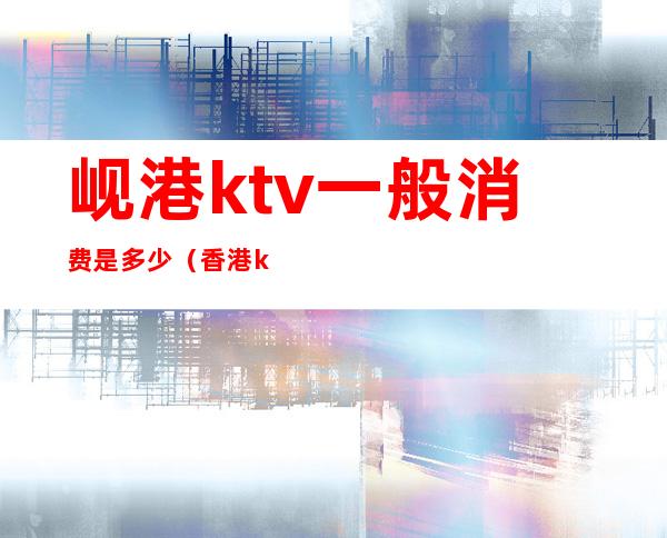 岘港ktv一般消费是多少(香港ktv怎么消费的)