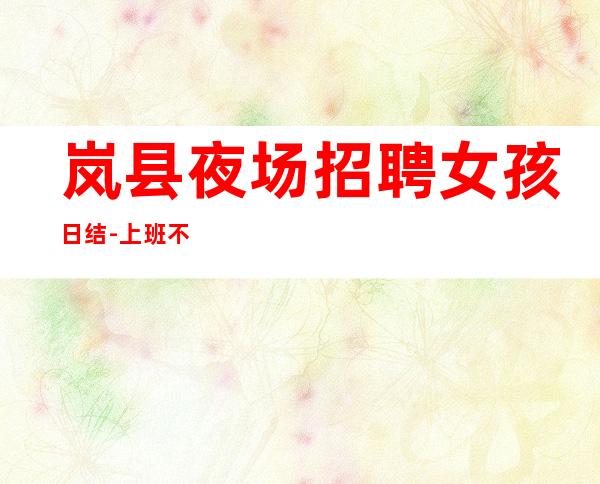 岚县夜场招聘女孩日结-上班不用担心-不坑不黑