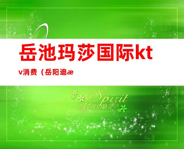岳池玛莎国际ktv消费(岳阳迪拜ktv)