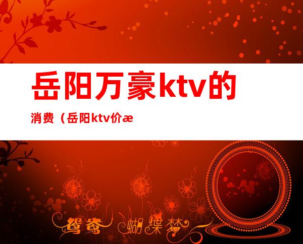 岳阳万豪ktv的消费(岳阳ktv价格)