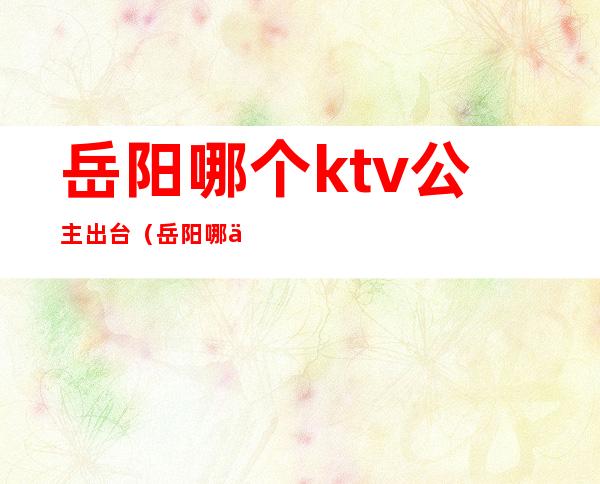 岳阳哪个ktv公主出台（岳阳哪个ktv公主出台最多）