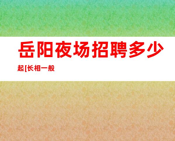 岳阳夜场招聘多少起[长相一般即可]很棒