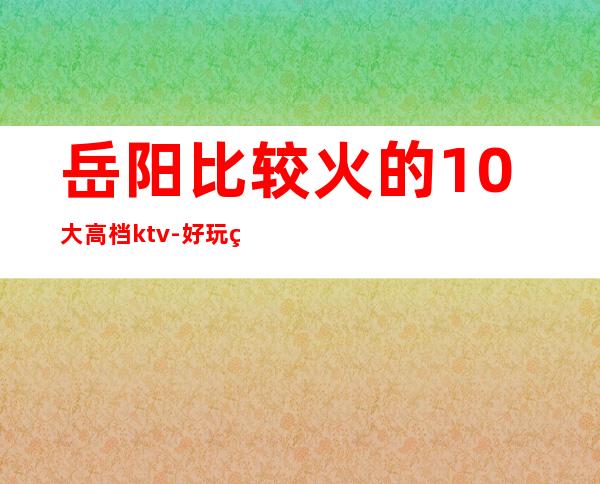 岳阳比较火的10大高档ktv-好玩的比较火的10大高档ktv – 嘉兴海盐商务KTV