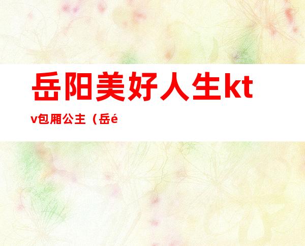 岳阳美好人生ktv包厢公主(岳阳美好人生ktv消费)