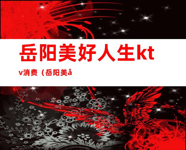 岳阳美好人生ktv消费(岳阳美好人生ktv消费高吗)