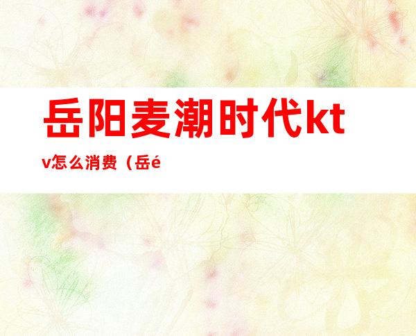 岳阳麦潮时代ktv怎么消费(岳阳麦潮KTV新路口)