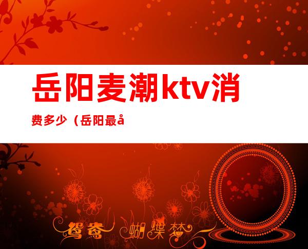 岳阳麦潮ktv消费多少（岳阳最好的ktv）