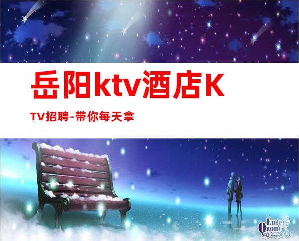 岳阳ktv酒店KTV招聘-带你每天拿高起步更高娱乐场所