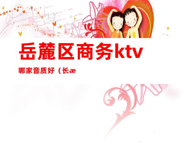 岳麓区商务ktv哪家音质好(长沙市岳麓区KTV)