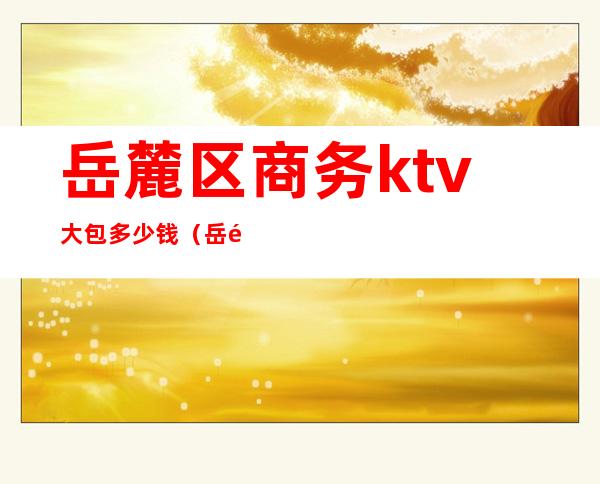 岳麓区商务ktv大包多少钱(岳麓区商务ktv大包多少钱一位)