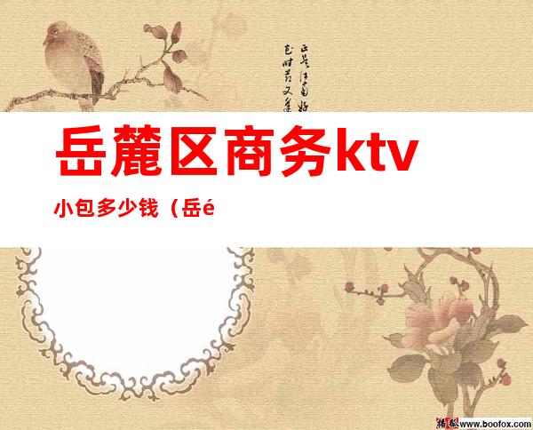 岳麓区商务ktv小包多少钱(岳麓区有哪些好的KTV)