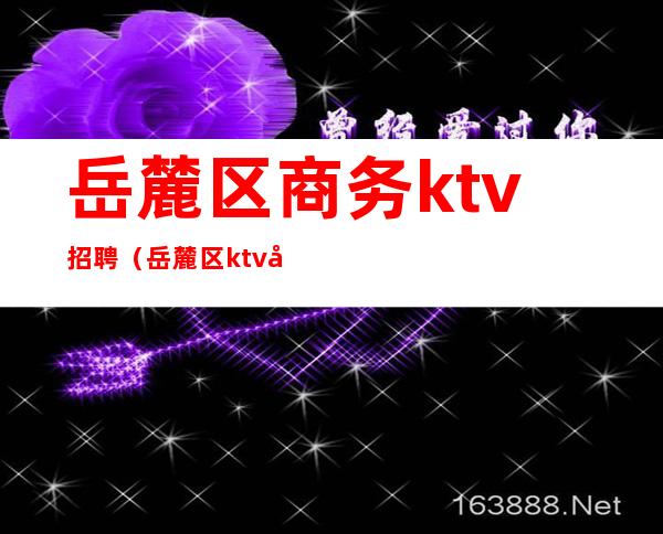 岳麓区商务ktv招聘(岳麓区ktv夜总会)