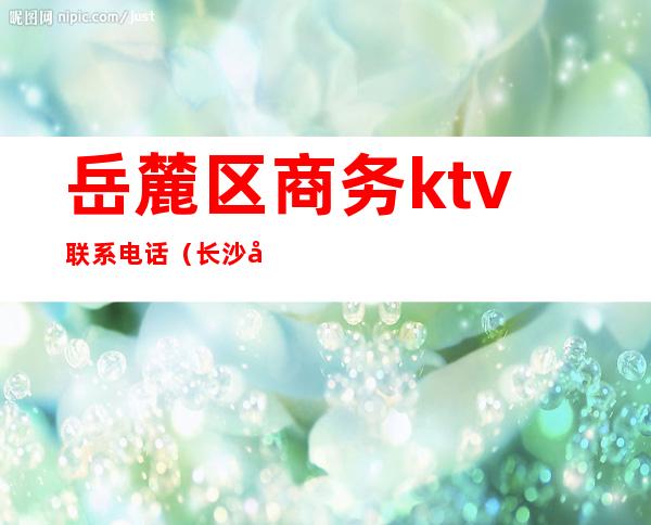 岳麓区商务ktv联系电话(长沙市岳麓区KTV)