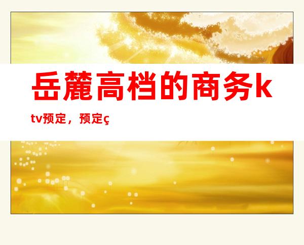 岳麓高档的商务ktv预定,预定的电话号码是多少 – 长沙岳麓商务KTV
