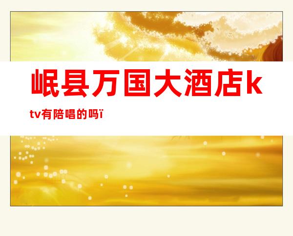 岷县万国大酒店ktv有陪唱的吗（岷县ktv联系电话）