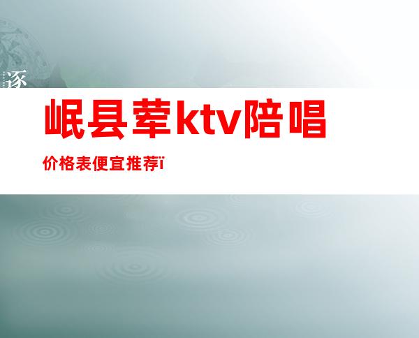 岷县荤ktv陪唱价格表便宜推荐（岷县ktv火吧）