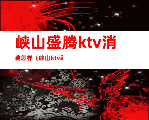峡山盛腾ktv消费怎样(峡山ktv夜场)