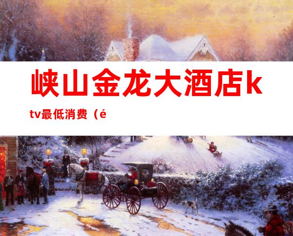 峡山金龙大酒店ktv最低消费(金龙大酒店ktv消费贵吗)