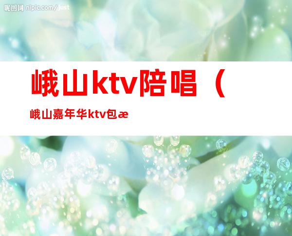 峨山ktv陪唱(峨山嘉年华ktv包房电话)
