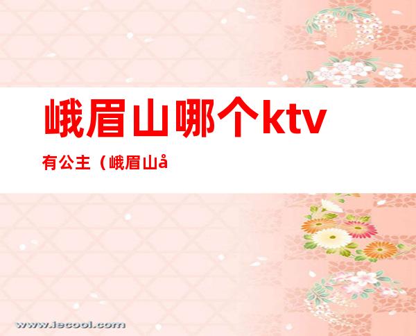 峨眉山哪个ktv有公主（峨眉山哪有出台的ktv）