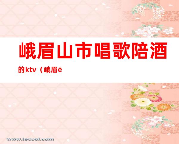 峨眉山市唱歌陪酒的ktv(峨眉雪芽酒店 ktv 陪酒)