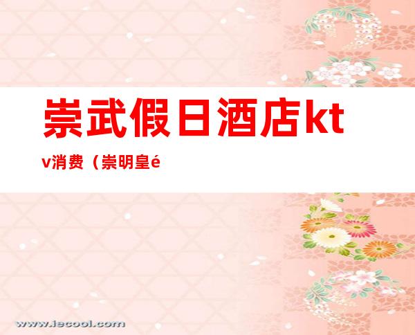 崇武假日酒店ktv消费（崇明皇都KTV消费标准）