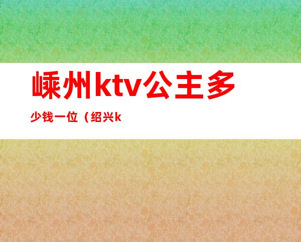 嵊州ktv公主多少钱一位(绍兴ktv公主的小费多少)