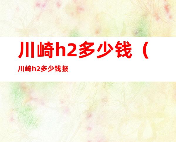 川崎h2多少钱(川崎h2多少钱报价查询)