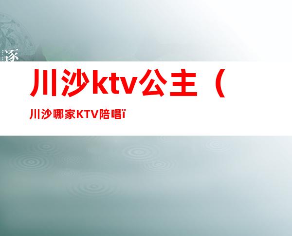 川沙ktv公主(川沙哪家KTV陪唱)